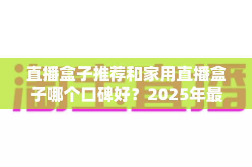 直播盒子推荐和家用直播盒子哪个口碑好？2025年最新选购攻略与口碑深度全解析