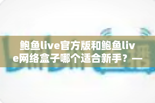 鲍鱼live官方版和鲍鱼live网络盒子哪个适合新手?——新手入门选择全攻略 鲍鱼live官方版和鲍鱼live网络盒子哪个适合新手?——新手入门选择全攻略
