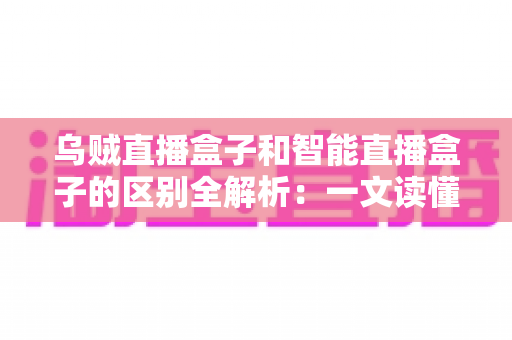 乌贼直播盒子和智能直播盒子的区别全解析：一文读懂直播盒子怎么选，轻松打造家庭高清影音新体验