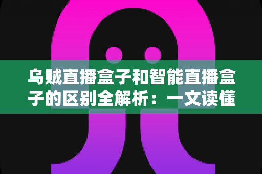 乌贼直播盒子和智能直播盒子的区别全解析：一文读懂直播盒子怎么选，轻松打造家庭高清影音新体验