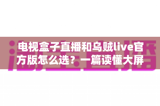 电视盒子直播和乌贼live官方版怎么选？一篇读懂大屏观影的最佳方案
