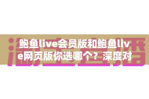 鲍鱼live会员版和鲍鱼live网页版你选哪个?深度对比分析与实用选择指南 鲍鱼live会员版和鲍鱼live网页版你选哪个?深度对比分析与实用选择指南
