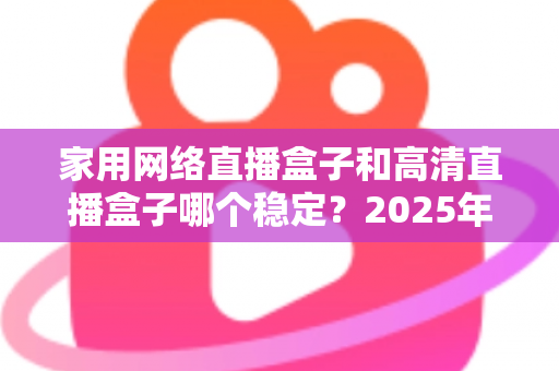 家用网络直播盒子和高清直播盒子哪个稳定？2025年最新选购指南与深度稳定性对比分析