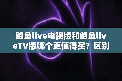 鲍鱼live电视版和鲍鱼liveTV版哪个更值得买？区别解析+渠道避坑+选购建议一文看懂