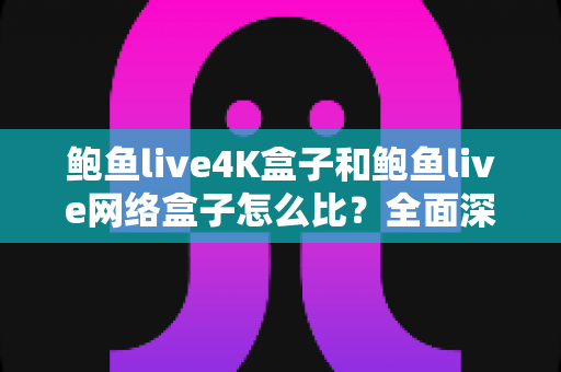 鲍鱼live4K盒子和鲍鱼live网络盒子怎么比？全面深度对比评测帮你选对不选贵