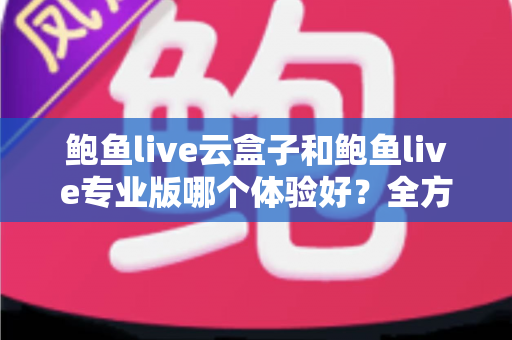 鲍鱼live云盒子和鲍鱼live专业版哪个体验好？全方位深度对比解析，帮你一次选对最适合自己的版本