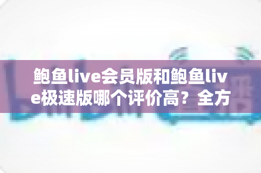 鲍鱼live会员版和鲍鱼live极速版哪个评价高?全方位对比分析助你选对版本 鲍鱼live会员版和鲍鱼live极速版哪个评价高?全方位对比分析助你选对版本
