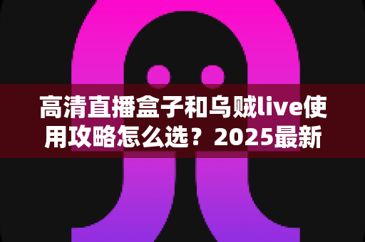 高清直播盒子和乌贼live使用攻略怎么选？2025最新对比测评与实操指南帮你一步到位