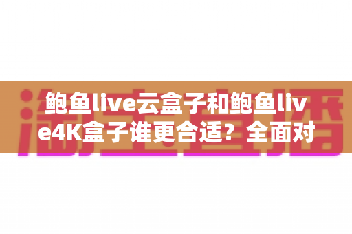 鲍鱼live云盒子和鲍鱼live4K盒子谁更合适?全面对比与选购避坑指南 鲍鱼live云盒子和鲍鱼live4K盒子谁更合适?全面对比与选购避坑指南