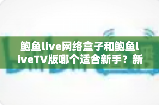 鲍鱼live网络盒子和鲍鱼liveTV版哪个适合新手？新手入门必看的完整对比指南