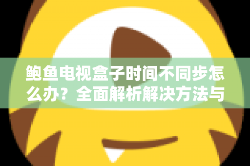 鲍鱼电视盒子时间不同步怎么办？全面解析解决方法与预防技巧，让您的观影体验恢复正常