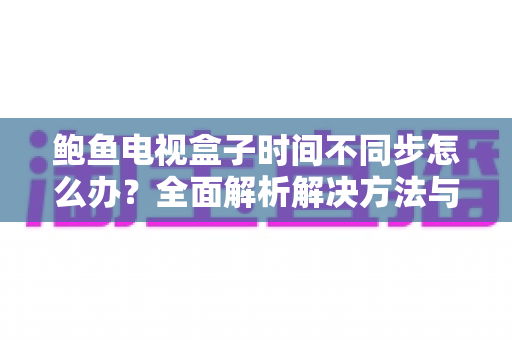 鲍鱼电视盒子时间不同步怎么办？全面解析解决方法与预防技巧，让您的观影体验恢复正常