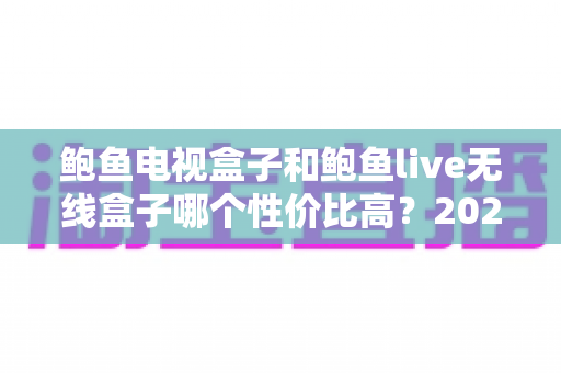 鲍鱼电视盒子和鲍鱼live无线盒子哪个性价比高？2024年最全选购对比指南