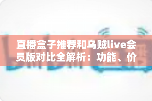 直播盒子推荐和乌贼live会员版对比全解析：功能、价格、体验一文看懂，选对直播软件不踩坑