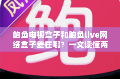 鲍鱼电视盒子和鲍鱼live网络盒子差在哪？一文读懂两者核心区别与选购指南