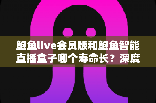 鲍鱼live会员版和鲍鱼智能直播盒子哪个寿命长？深度解析两大产品的使用寿命与选购指南