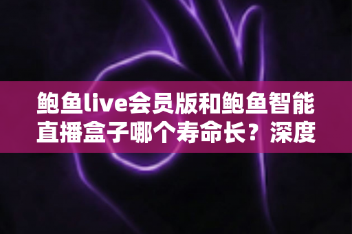鲍鱼live会员版和鲍鱼智能直播盒子哪个寿命长？深度解析两大产品的使用寿命与选购指南