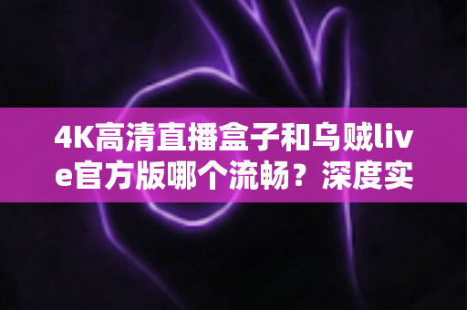 4K高清直播盒子和乌贼live官方版哪个流畅？深度实测对比与选购全攻略