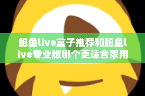 鲍鱼live盒子推荐和鲍鱼live专业版哪个更适合家用？家用场景深度对比与实用选购指南