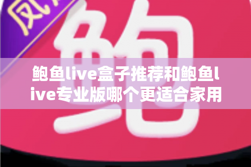 鲍鱼live盒子推荐和鲍鱼live专业版哪个更适合家用？家用场景深度对比与实用选购指南