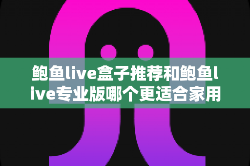 鲍鱼live盒子推荐和鲍鱼live专业版哪个更适合家用？家用场景深度对比与实用选购指南