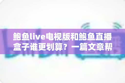 鲍鱼live电视版和鲍鱼直播盒子谁更划算?一篇文章帮你算清这笔账 鲍鱼live电视版和鲍鱼直播盒子谁更划算?一篇文章帮你算清这笔账