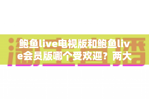 鲍鱼live电视版和鲍鱼live会员版哪个受欢迎？两大版本深度对比与选择指南