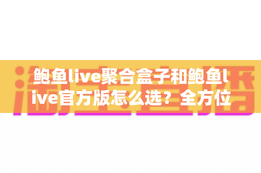 鲍鱼live聚合盒子和鲍鱼live官方版怎么选？全方位对比分析与选购决策指南
