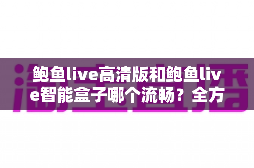 鲍鱼live高清版和鲍鱼live智能盒子哪个流畅？全方位流畅度对比评测与选购指南