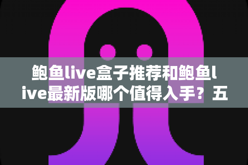 鲍鱼live盒子推荐和鲍鱼live最新版哪个值得入手？五大维度深度对比与选购指南一次讲透