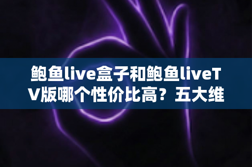鲍鱼live盒子和鲍鱼liveTV版哪个性价比高？五大维度深度对比与选购指南