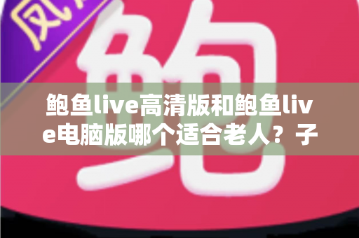 鲍鱼live高清版和鲍鱼live电脑版哪个适合老人？子女必读的完整选择指南