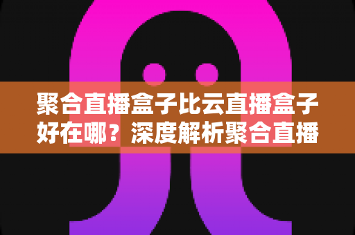 聚合直播盒子比云直播盒子好在哪？深度解析聚合直播的五大核心优势与选购指南