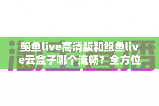 鲍鱼live高清版和鲍鱼live云盒子哪个流畅？全方位深度对比解析，帮你选出最流畅的观看方案