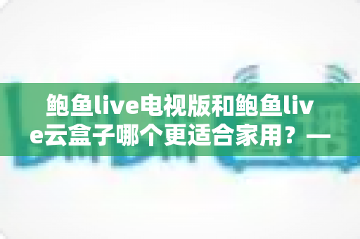 鲍鱼live电视版和鲍鱼live云盒子哪个更适合家用?——家用大屏观影方案深度对比与选购指南 鲍鱼live电视版和鲍鱼live云盒子哪个更适合家用?——家用大屏观影方案深度对比与选购指南