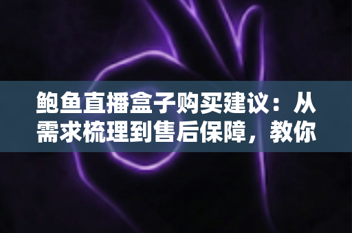 鲍鱼直播盒子购买建议：从需求梳理到售后保障，教你选对不选贵