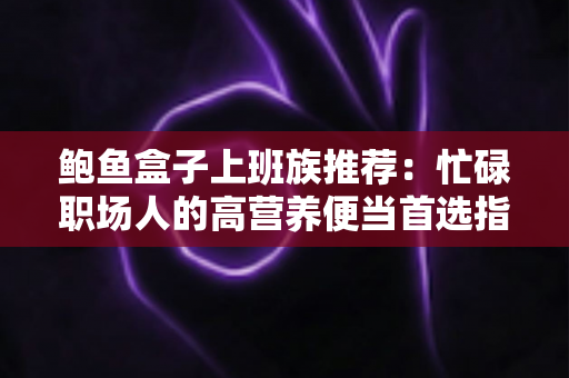 鲍鱼盒子上班族推荐：忙碌职场人的高营养便当首选指南