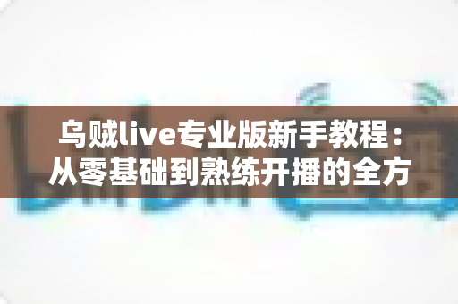 乌贼live专业版新手教程：从零基础到熟练开播的全方位实战指南