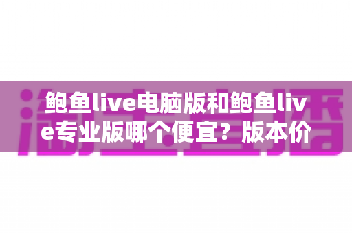 鲍鱼live电脑版和鲍鱼live专业版哪个便宜？版本价格对比与省钱选购全指南