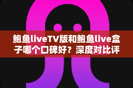 鲍鱼liveTV版和鲍鱼live盒子哪个口碑好？深度对比评测助你选对不踩坑