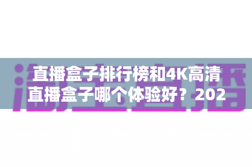 直播盒子排行榜和4K高清直播盒子哪个体验好?2025年家庭影音选购深度解析与实用指南 直播盒子排行榜和4K高清直播盒子哪个体验好?2025年家庭影音选购深度解析与实用指南