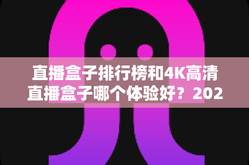 直播盒子排行榜和4K高清直播盒子哪个体验好?2025年家庭影音选购深度解析与实用指南 直播盒子排行榜和4K高清直播盒子哪个体验好?2025年家庭影音选购深度解析与实用指南