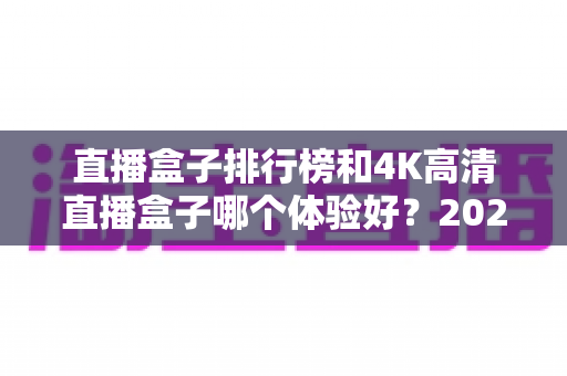 直播盒子排行榜和4K高清直播盒子哪个体验好？2025年家庭影音选购深度解析与实用指南
