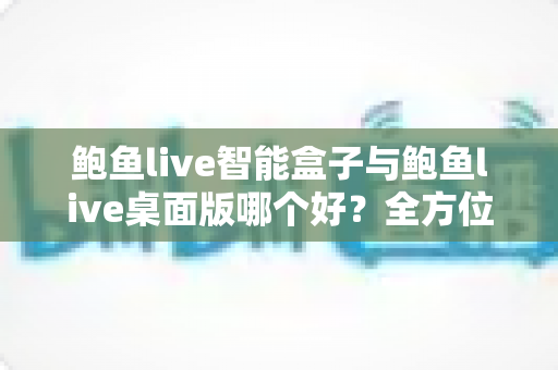 鲍鱼live智能盒子与鲍鱼live桌面版哪个好？全方位深度对比评测与选购指南
