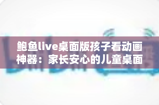 鲍鱼live桌面版孩子看动画神器:家长安心的儿童桌面观影全指南 鲍鱼live桌面版孩子看动画神器:家长安心的儿童桌面观影全指南