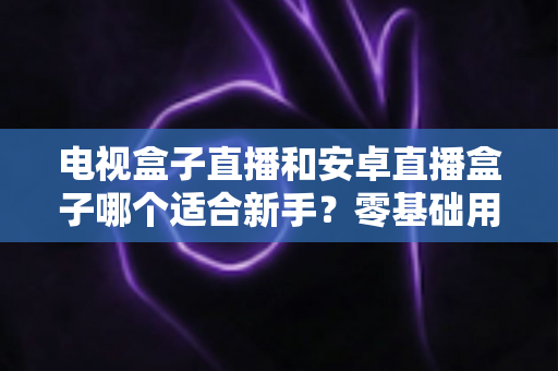 电视盒子直播和安卓直播盒子哪个适合新手?零基础用户一站式选购指南 电视盒子直播和安卓直播盒子哪个适合新手?零基础用户一站式选购指南