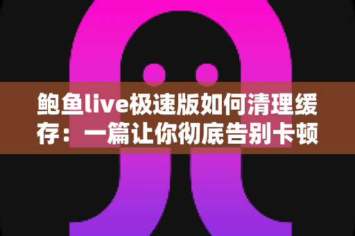 鲍鱼live极速版如何清理缓存:一篇让你彻底告别卡顿的实用指南 鲍鱼live极速版如何清理缓存:一篇让你彻底告别卡顿的实用指南