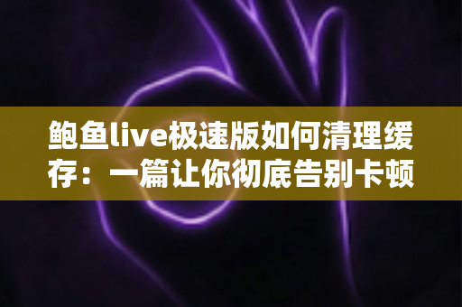 鲍鱼live极速版如何清理缓存:一篇让你彻底告别卡顿的实用指南 鲍鱼live极速版如何清理缓存:一篇让你彻底告别卡顿的实用指南