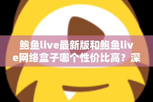 鲍鱼live最新版和鲍鱼live网络盒子哪个性价比高?深度对比帮你选对更划算的那一款 鲍鱼live最新版和鲍鱼live网络盒子哪个性价比高?深度对比帮你选对更划算的那一款