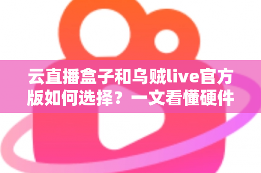 云直播盒子和乌贼live官方版如何选择？一文看懂硬件与软件直播方案的优劣差异